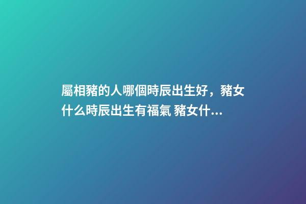 屬相豬的人哪個時辰出生好，豬女什么時辰出生有福氣 豬女什么時辰出生有福氣-第1張-觀點-玄機派